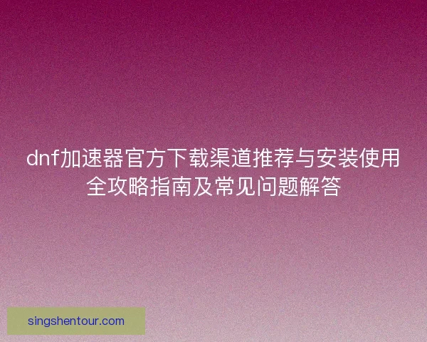 dnf加速器官方下载渠道推荐与安装使用全攻略指南及常见问题解答
