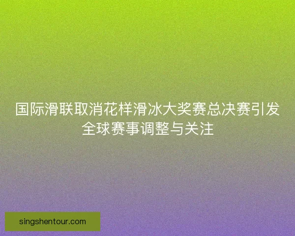 国际滑联取消花样滑冰大奖赛总决赛引发全球赛事调整与关注