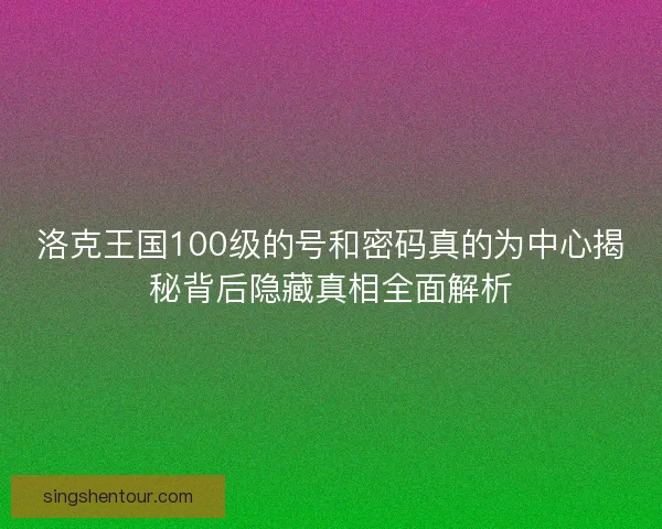 洛克王国100级的号和密码真的为中心揭秘背后隐藏真相全面解析