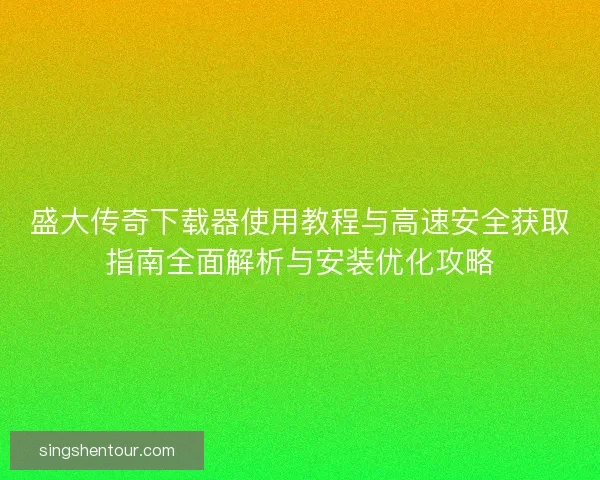 盛大传奇下载器使用教程与高速安全获取指南全面解析与安装优化攻略