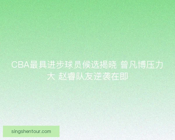 CBA最具进步球员候选揭晓 曾凡博压力大 赵睿队友逆袭在即
