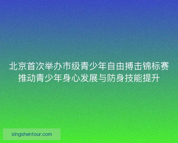 北京首次举办市级青少年自由搏击锦标赛推动青少年身心发展与防身技能提升