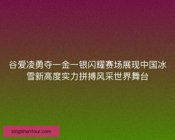 谷爱凌勇夺一金一银闪耀赛场展现中国冰雪新高度实力拼搏风采世界舞台