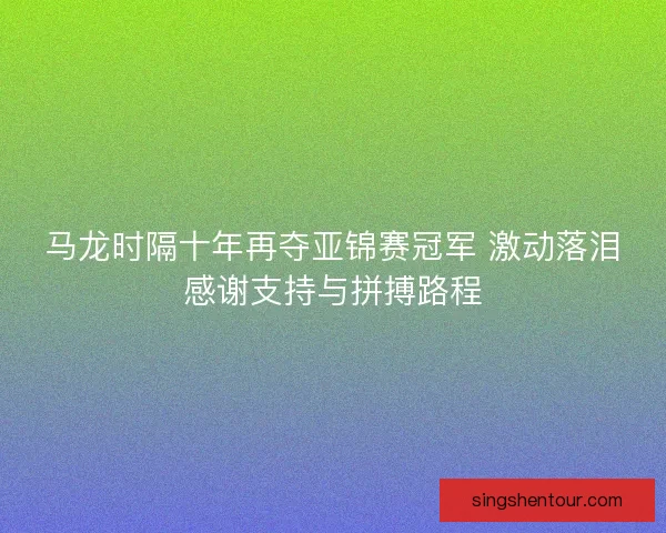 马龙时隔十年再夺亚锦赛冠军 激动落泪感谢支持与拼搏路程