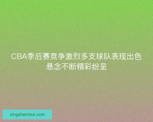 CBA季后赛竞争激烈多支球队表现出色悬念不断精彩纷呈