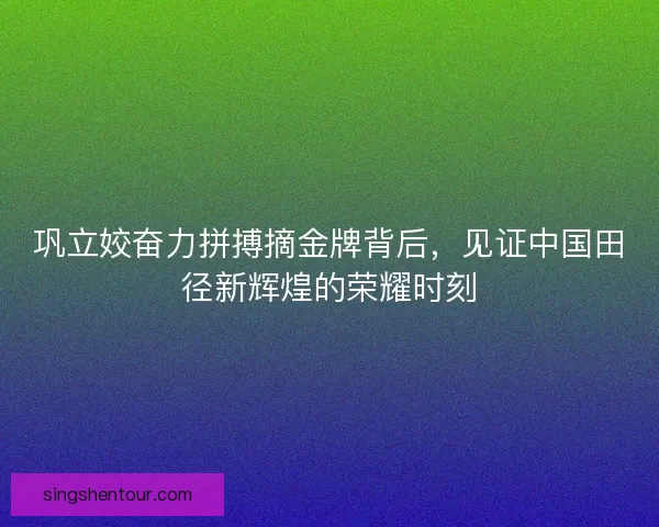 巩立姣奋力拼搏摘金牌背后，见证中国田径新辉煌的荣耀时刻