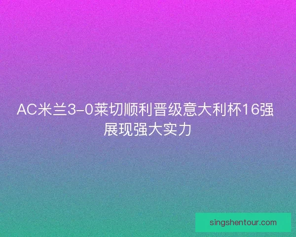 AC米兰3-0莱切顺利晋级意大利杯16强 展现强大实力