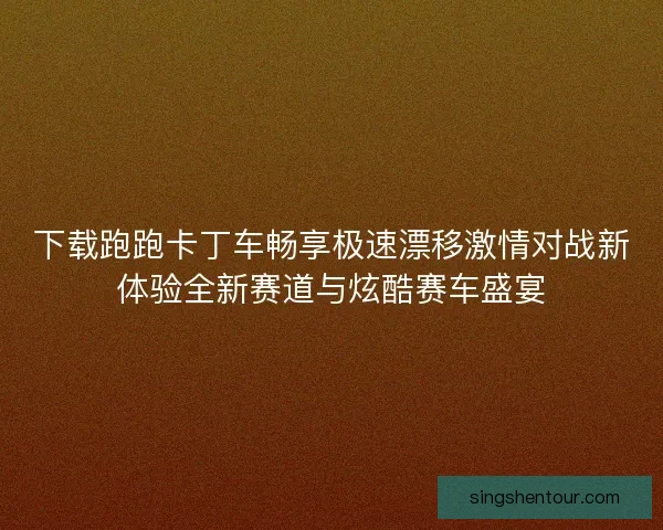 下载跑跑卡丁车畅享极速漂移激情对战新体验全新赛道与炫酷赛车盛宴