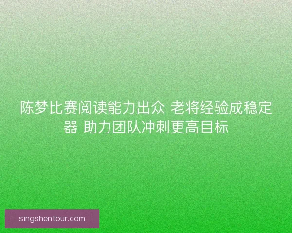 陈梦比赛阅读能力出众 老将经验成稳定器 助力团队冲刺更高目标
