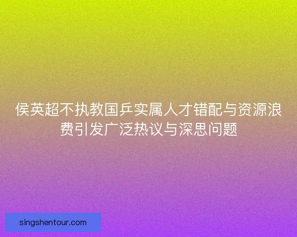 侯英超不执教国乒实属人才错配与资源浪费引发广泛热议与深思问题