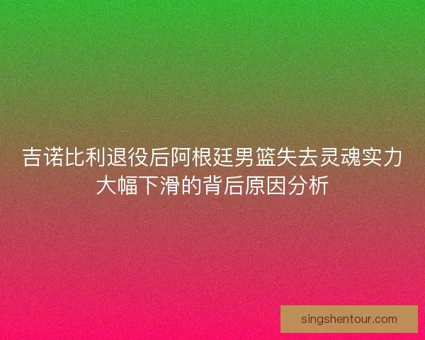 吉诺比利退役后阿根廷男篮失去灵魂实力大幅下滑的背后原因分析