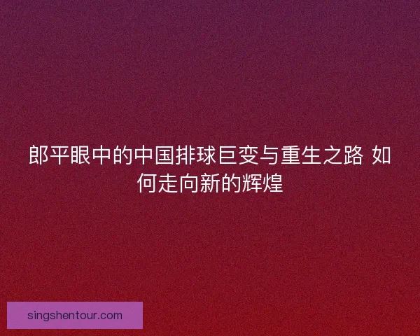 郎平眼中的中国排球巨变与重生之路 如何走向新的辉煌
