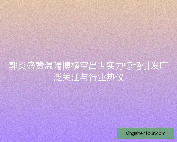 郭炎盛赞温瑞博横空出世实力惊艳引发广泛关注与行业热议