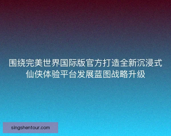 围绕完美世界国际版官方打造全新沉浸式仙侠体验平台发展蓝图战略升级
