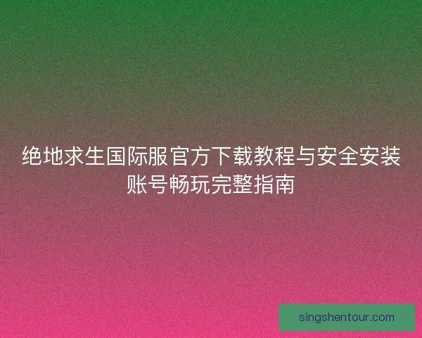 绝地求生国际服官方下载教程与安全安装账号畅玩完整指南