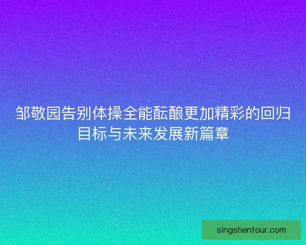 邹敬园告别体操全能酝酿更加精彩的回归目标与未来发展新篇章
