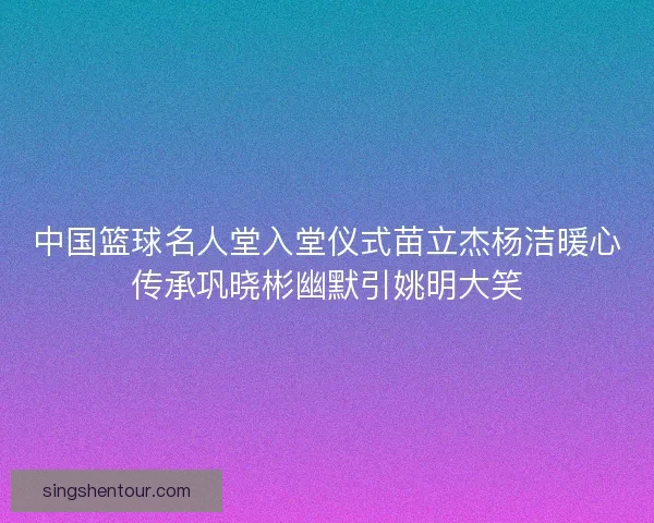 中国篮球名人堂入堂仪式苗立杰杨洁暖心传承巩晓彬幽默引姚明大笑