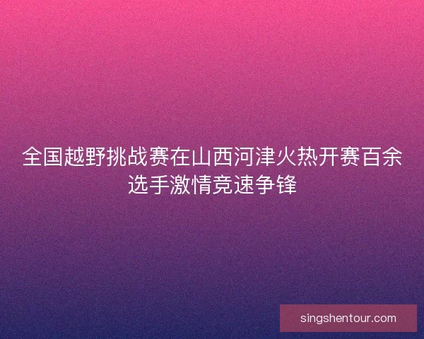 全国越野挑战赛在山西河津火热开赛百余选手激情竞速争锋