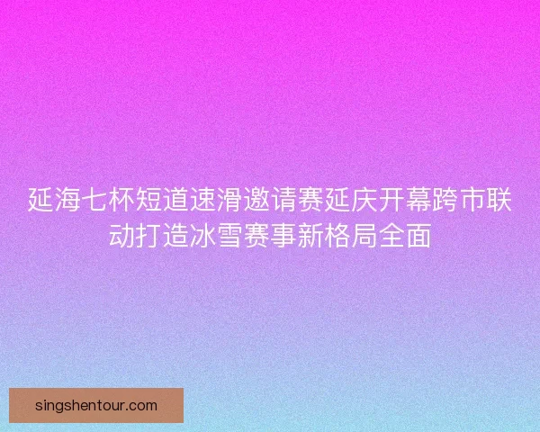 延海七杯短道速滑邀请赛延庆开幕跨市联动打造冰雪赛事新格局全面