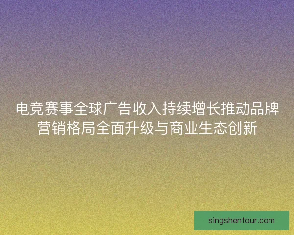 电竞赛事全球广告收入持续增长推动品牌营销格局全面升级与商业生态创新