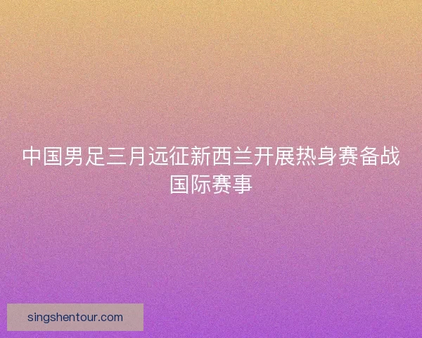 中国男足三月远征新西兰开展热身赛备战国际赛事