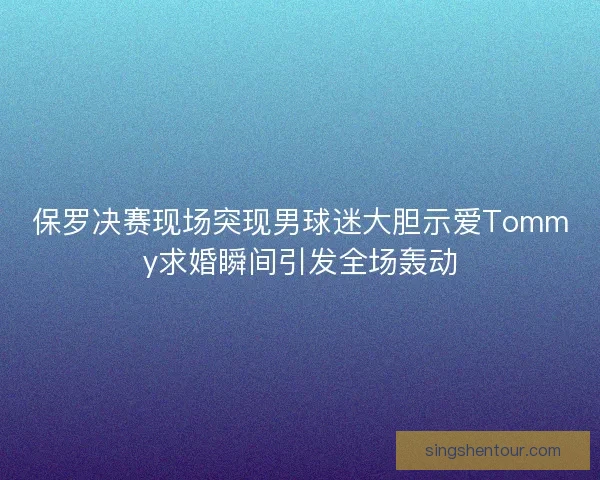 保罗决赛现场突现男球迷大胆示爱Tommy求婚瞬间引发全场轰动