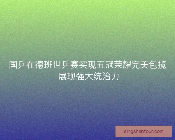 国乒在德班世乒赛实现五冠荣耀完美包揽 展现强大统治力